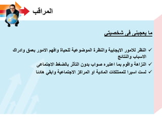 ‫المراقب‬
ً‫شخصٌت‬ ‫فى‬ ‫ٌعجبنى‬ ‫ما‬
‫وادراك‬ ‫بعمق‬ ‫االمور‬ ‫وافهم‬ ‫للحٌاة‬ ‫الموضوعٌة‬ ‫والنظرة‬ ‫االٌجابٌة‬ ‫لالمور‬ ‫النظر‬
‫والنتائج‬ ‫االسباب‬
‫االجتماعى‬ ‫بالضؽط‬ ‫التأثر‬ ‫بدون‬ ‫صواب‬ ‫اعتبره‬ ‫بما‬ ‫واقوم‬ ‫النزاهة‬
‫هادئا‬ ً‫وابق‬ ‫االجتماعٌة‬ ‫المراكز‬ ‫او‬ ‫المادٌة‬ ‫للممتلكات‬ ‫اسٌرا‬ ‫لست‬
 