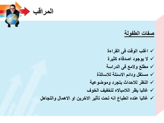 ‫المراقب‬
‫الطفولة‬ ‫صفات‬
‫القراءة‬ ‫فى‬ ‫الوقت‬ ‫اؼلب‬
‫كثٌرة‬ ‫اصدقاء‬ ‫ٌوجود‬ ‫ال‬
‫الدراسة‬ ‫فى‬ ‫والمع‬ ‫مطلع‬
‫لالساتذة‬ ‫االسئلة‬ ‫ودائم‬ ‫مستقل‬
‫وموضوعٌة‬ ‫بتجرد‬ ‫لالحداث‬ ‫النظر‬
‫الخوؾ‬ ‫لتخفٌؾ‬ ‫الالمبااله‬ ‫ٌظر‬ ‫ؼالبا‬
‫والتجاهل‬ ‫االهمال‬ ‫او‬ ‫االخرٌن‬ ‫تأثٌر‬ ‫تحت‬ ‫انه‬ ‫انطباع‬ ‫عنده‬ ‫ؼالبا‬
 