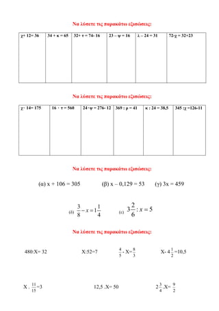 Να λύσετε τις παρακάτω εξισώσεις:
χ+ 12= 36 34 + κ = 65 32+ τ = 74- 16 23 – ψ = 16 λ – 24 = 31 72-χ = 32+23
Να λύσετε τις παρακάτω εξισώσεις:
χ۰ 14= 175 16 ۰ τ = 560 24۰ψ = 276- 12 369 : ρ = 41 κ : 24 = 38,5 345 :χ =126-11
Να λύσετε τις παρακάτω εξισώσεις:
(α) x + 106 = 305 (β) x – 0,129 = 53 (γ) 3x = 459
(δ)
3 1
1
8 4
x− = (ε)
2
3 : 5
6
x =
Να λύσετε τις παρακάτω εξισώσεις:
480:Χ= 32 Χ:52=7
5
4
- Χ=
3
8
Χ- 4
2
1
=10,5
Χ .
15
11
=3 12,5 .Χ= 50 2
4
3
.Χ=
2
9
 