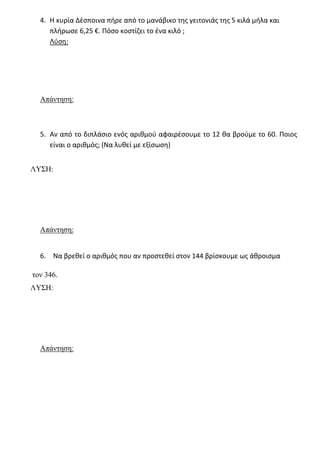 4. Η κυρία Δέσποινα πήρε από το μανάβικο της γειτονιάς της 5 κιλά μήλα και
πλήρωσε 6,25 €. Πόσο κοστίζει το ένα κιλό ;
Λύση:
Απάντηση:
5. Αν από το διπλάσιο ενός αριθμού αφαιρέσουμε το 12 θα βρούμε το 60. Ποιος
είναι ο αριθμός; (Να λυθεί με εξίσωση)
ΛΥΣΗ:
Απάντηση:
6. Να βρεθεί ο αριθμός που αν προστεθεί στον 144 βρίσκουμε ως άθροισμα
τον 346.
ΛΥΣΗ:
Απάντηση:
 