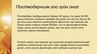 Постмодернизм гоо зүйн онол
Постмодерн (модернизмийн дараа) ХХ зууны 2-р хагас ба XXI
зууны дэлхийн нийгмийн амьдрал ба урлаг гоо зүй дэх бүтэц ба
үүн дэх ижил төстэй үзэгдлүүдийг дүрсэлсэн нэр томъёо юм.
Орчин үеийн соёлын төлөв байдал, энэ нь философийн байр
суурь, орчин үеийн дараах урлаг, мөн энэ эрин үеийн олон
нийтийн соёлыг багтаасан.
Гоозүйн хатуу хэм хэмжээг эрс үгүйсгэж гоозүйн релетивизмд
үндэслэн эклектикийн гоо зүйг төгс загвар болгон ашигладаг
урлаг ,утга зохиол,философи,соёл судлалын урсгал юм.
 