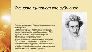 Экзистенциалист гоо зүйн онол
Данийн философич Сёрен Кьеркегорыг эцэг
гэж нэрлэдэг.
(Латинаар-оршин тогтнохуйн оршихуй,
оршин тогтнохуйн үзэл баримтлал) 20–р
зууны философийн чиглэлийн оршин
тогтнохуйн онцгой шинжийг
экзистенциалист онол нь хувь хүний үзэл
бодол, философийн антропологитой
холбоотой проекцуудтай ба хамгийн гол нь
хүний сэтгэлийн мөн чанарт илүү анхаарал
хандуулах гэсэн санааг агуулдаг.
 