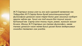 Ж.П.Сартрын энэхүү үзэл нь гоо зүйн сургаалд нөлөөлсөн юм.
Тодруулбал Ж.П.Сартр болон бусад экзистенциалистууд
философийг урлагийн нэгэн төрөл болох уран зохиолын хэлбэрт
оруулж чадсан юм. Үүний нэг тод жишээ бол түүний зохиол
бүтээлүүд юм. Сартр олон тооны тууж, роман, жүжгийн зохиол
бичжээ. Ийнхүү Ж.П.Сартрыг нэг талаас философич, нөгөө
талаас урлагийн нэгэн нөлөө бүхий урсгал болох модернизмын
сонгодог төлөөлөгч гэж үнэлдэг.
 