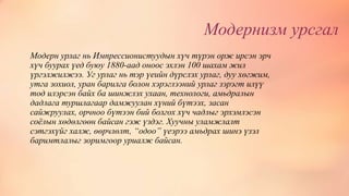 Модернизм урсгал
Модерн урлаг нь Импрессионистуудын хүч түрэн орж ирсэн эрч
хүч буурах үед буюу 1880-аад оноос эхлэн 100 шахам жил
үргэлжилжээ. Уг урлаг нь тэр үеийн дүрслэх урлаг, дуу хөгжим,
утга зохиол, уран барилга болон хэрэглээний урлаг зэрэгт илүү
тод илэрсэн байх ба шинжлэх ухаан, технологи, амьдралын
дадлага туршлагаар дамжуулан хүний бүтээх, засан
сайжруулах, орчноо бүтээн бий болгох хүч чадлыг эрхэмлэсэн
соёлын хөдөлгөөн байсан гэж үздэг. Хуучны уламжлалт
сэтгэхүйг халж, өөрчлөлт, “одоо” үеэрээ амьдрах шинэ үзэл
баримтлалыг зоримгоор уриалж байсан.
 