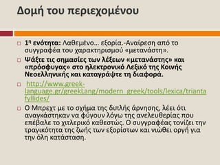 Δομή του περιεχομένου
 1η ενότητα: Λαθεμένο… εξορία.-Αναίρεση από το
συγγραφέα του χαρακτηρισμού «μετανάστη».
 Ψάξτε τις σημασίες των λέξεων «μετανάστης» και
«πρόσφυγας» στο ηλεκτρονικό Λεξικό της Κοινής
Νεοελληνικής και καταγράψτε τη διαφορά.
 http://www.greek-
language.gr/greekLang/modern_greek/tools/lexica/trianta
fyllides/
 Ο Μπρεχτ με το σχήμα της διπλής άρνησης, λέει ότι
αναγκάστηκαν να φύγουν λόγω της ανελευθερίας που
επέβαλε το χιτλερικό καθεστώς. Ο συγγραφέας τονίζει την
τραγικότητα της ζωής των εξορίστων και νιώθει οργή για
την όλη κατάσταση.
 