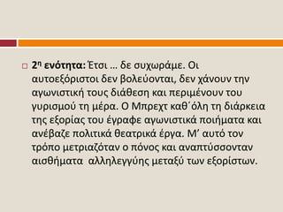  2η ενότητα: Έτσι … δε συχωράμε. Οι
αυτοεξόριστοι δεν βολεύονται, δεν χάνουν την
αγωνιστική τους διάθεση και περιμένουν του
γυρισμού τη μέρα. Ο Μπρεχτ καθ΄όλη τη διάρκεια
της εξορίας του έγραφε αγωνιστικά ποιήματα και
ανέβαζε πολιτικά θεατρικά έργα. Μ’ αυτό τον
τρόπο μετριαζόταν ο πόνος και αναπτύσσονταν
αισθήματα αλληλεγγύης μεταξύ των εξορίστων.
 
