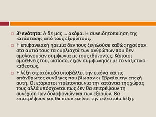  3η ενότητα: Α δε μας … ακόμα. Η συνειδητοποίηση της
κατάστασης από τους εξορίστους.
 Η επιφανειακή ηρεμία δεν τους ξεγελούσε καθώς ηχούσαν
στα αυτιά τους τα ουρλιαχτά των ανθρώπων που δεν
ομολογούσαν συμφωνία με τους ιθύνοντες. Κάποιοι
ομοεθνείς του, ωστόσο, είχαν συμφωνήσει με το ναζιστικό
καθεστώς.
 Η λέξη στρατόπεδα υποβάλλει την εικόνα και τις
απάνθρωπες συνθήκες που βίωσαν οι Εβραίοι την εποχή
αυτή. Οι εξόριστοι ντρέπονται για την κατάντια της χώρας
τους αλλά υπόσχονται πως δεν θα επιτρέψουν τη
συνέχιση των δολοφονιών και των εξοριών. Θα
επιστρέψουν και θα πουν εκείνοι την τελευταία λέξη.
 