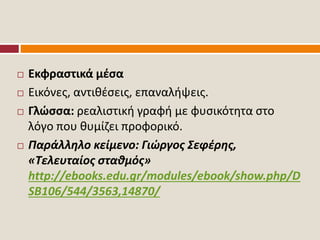  Εκφραστικά μέσα
 Εικόνες, αντιθέσεις, επαναλήψεις.
 Γλώσσα: ρεαλιστική γραφή με φυσικότητα στο
λόγο που θυμίζει προφορικό.
 Παράλληλο κείμενο: Γιώργος Σεφέρης,
«Τελευταίος σταθμός»
http://ebooks.edu.gr/modules/ebook/show.php/D
SB106/544/3563,14870/
 