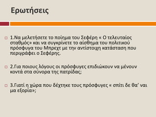 Ερωτήσεις
 1.Να μελετήσετε το ποίημα του Σεφέρη « Ο τελευταίος
σταθμός» και να συγκρίνετε το αίσθημα του πολιτικού
πρόσφυγα του Μπρεχτ με την αντίστοιχη κατάσταση που
περιγράφει ο Σεφέρης.
 2.Για ποιους λόγους οι πρόσφυγες επιδιώκουν να μένουν
κοντά στα σύνορα της πατρίδας;
 3.Γιατί η χώρα που δέχτηκε τους πρόσφυγες « σπίτι δε θα’ ναι
μα εξορία»;
 