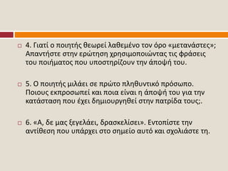  4. Γιατί ο ποιητής θεωρεί λαθεμένο τον όρο «μετανάστες»;
Απαντήστε στην ερώτηση χρησιμοποιώντας τις φράσεις
του ποιήματος που υποστηρίζουν την άποψή του.
 5. Ο ποιητής μιλάει σε πρώτο πληθυντικό πρόσωπο.
Ποιους εκπροσωπεί και ποια είναι η άποψή του για την
κατάσταση που έχει δημιουργηθεί στην πατρίδα τους;.
 6. «Α, δε μας ξεγελάει, δρασκελίσει». Εντοπίστε την
αντίθεση που υπάρχει στο σημείο αυτό και σχολιάστε τη.
 