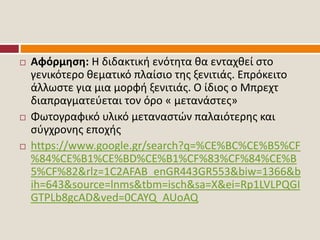  Αφόρμηση: Η διδακτική ενότητα θα ενταχθεί στο
γενικότερο θεματικό πλαίσιο της ξενιτιάς. Επρόκειτο
άλλωστε για μια μορφή ξενιτιάς. Ο ίδιος ο Μπρεχτ
διαπραγματεύεται τον όρο « μετανάστες»
 Φωτογραφικό υλικό μεταναστών παλαιότερης και
σύγχρονης εποχής
 https://www.google.gr/search?q=%CE%BC%CE%B5%CF
%84%CE%B1%CE%BD%CE%B1%CF%83%CF%84%CE%B
5%CF%82&rlz=1C2AFAB_enGR443GR553&biw=1366&b
ih=643&source=lnms&tbm=isch&sa=X&ei=Rp1LVLPQGI
GTPLb8gcAD&ved=0CAYQ_AUoAQ
 