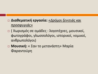  Διαθεματική εργασία: «Δρόμοι ξενιτιάς και
προσφυγιάς»
 ( Χωρισμός σε ομάδες : λογοτέχνες, μουσικοί,
φωτογράφοι, γλωσσολόγοι, ιστορικοί, νομικοί,
ανθρωπολόγοι)
 Μουσική: « Σαν το μετανάστη» Μαρία
Φαραντούρη
 