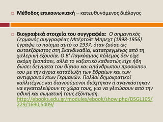  Μέθοδος επικοινωνιακή – κατευθυνόμενος διάλογος
 Βιογραφικά στοιχεία του συγγραφέα: Ο σημαντικός
Γερμανός συγγραφέας Μπέρτολτ Μπρεχτ (1898-1956)
έγραψε το ποίημα αυτό το 1937, όταν ζούσε ως
αυτοεξόριστος στη Σκανδιναβία, κατατρεγμένος από τη
χιτλερική εξουσία. Ο Β' Παγκόσμιος πόλεμος δεν είχε
ακόμη ξεσπάσει, αλλά το ναζιστικό καθεστώς είχε ήδη
δώσει δείγματα του βίαιου και απάνθρωπου προσώπου
του με την άγρια καταδίωξη των Εβραίων και των
αντιφρονούντων Γερμανών. Πολλοί δημοκρατικοί
καλλιτέχνες και διανοούμενοι διώχτηκαν ή αναγκάστηκαν
να εγκαταλείψουν τη χώρα τους, για να γλιτώσουν από την
ηθική και σωματική τους εξόντωση.
http://ebooks.edu.gr/modules/ebook/show.php/DSGL105/
229/1690,5409/
 