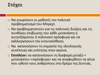 Στόχοι
 Να γνωρίσουν οι μαθητές τον πολιτικό
προβληματισμό του Μπρεχτ.
 Να προβληματιστούν για τις πολιτικές διώξεις και τις
συνθήκες επιβίωσης του κάθε μετανάστη ή
αυτοεξόριστου ή πολιτικού πρόσφυγα και να
καλλιεργήσουν την ενσυναίσθηση.
 Να κατανοήσουν τη σημασία της ιδεολογικής
συνέπειας και ενότητας στον αγώνα.
 Επιπλέον: να κατανοήσουν τη διαφορά μεταξύ «
μετανάστη»-«πρόσφυγα» και να αναφερθούν τα αίτια
που ωθούν τους ανθρώπους στο δρόμο της ξενιτιάς.
 