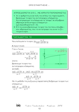 Τακης Τσακαλακος Κερκυρα 2018
13
ΟΡΙΟ ΣΥΝΑΡΤΗΣΗΣ ...
x 1
x-1
Nα υπολογισετε το οριο: lim
3 x + x+3-5
Α π α ν τ η σ η
Για x= 1 ειναι:
x-1 1-1
=
3 x + x+3-5 3 1 + 1+3-5
0 0
= = ,
3+2-5 0
οποτε
βρισκουμε το οριο του
αντιστροφου κλασματος.
Δηλαδη
(3 x-3)+( x+3-2)3 x + x+3-5
=
x-1 x-1
3 x-3 x+3-2
= +
x-1 x-1
Με τη μεθοδο της συζυγους παραστασης θα βρουμε τα ορια των
κλασματων
3 x-3 x+3-2
και .
x-1 x-1
ΠΑΡΑΔΕΙΓΜΑ 10
ΑΠΡΟΣΔΙΟΡΙΣΤΙΑ 0/0 (... ΜΕ ΑΡΡΗΤΟ ΠΑΡΟΝΟΜΑΣΤΗ)
1. Αν ο αριθμητης ειναι πολυ πιο απλος του παρονομαστη,
βρισκουμε το οριο του αντιστροφου κλασματος.
Αντιστρεφουμε το κλασμα και το “σπαμε“ σε αλγεβρικο
αθροισμα απλουστερων κλασματων
(με απροσδιοριστια 0 : 0).
2. Στη συνεχεια βρισκουμε το οριο του πιο πανω αλγεβρι -
κου αθροισματος, που το αντιστροφο του ειναι το ζη-
τουμενο οριο.
 