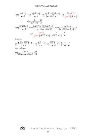 Τακης Τσακαλακος Κερκυρα 2018
14
ΟΡΙΟ ΣΥΝΑΡΤΗΣΗΣ ...
→
x 1 x 1 x 1
33( x-1) 3( x-1)( x +1)
= lim = lim = lim
x-1 (x-1
(
)( x +1)
x-1)
x 1
3 x-3
lim
x-1 (x-1)
→
x 1
x 1 x 1
x 1
=
( x +1)
3
= lim =
( x +1)
( x+3-2)( x+3 +2) x+3-4
= lim = lim =
(x-1)( x+3 +2) (x-1)( x+3 +2)
x-
= lim
1
x 1
3
2
x+3-2
lim
x-1
(x-1)
→
→
x 1 x 1
1
= =
1+3 +2)( x+3 +2)
Oποτε
3 x-3 x+3-2 3 1
= lim +lim = + =
x-1 x-1 2 4
Και τελικα:
x 1
x 1
1
4
3 x + x+3-5 7
lim
x-1 4
x-1 4
lim =
73 x + x+3-5
 