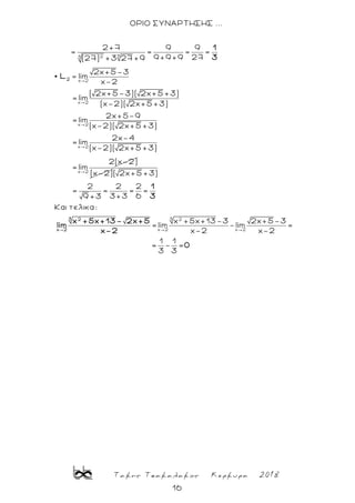 Τακης Τσακαλακος Κερκυρα 2018
16
ΟΡΙΟ ΣΥΝΑΡΤΗΣΗΣ ...
323
x 2
x 2
x 2
x 2
2+7 9 9
= = = =
9 +9 +9 27(27) +3 27 +9
2x+5-3
lim
x-2
( 2x+5-3)( 2x+5 +3)
= lim
(x-2)( 2x+5 +3)
2x+5-9
= lim
(x-2)( 2x+5 +3)
2x-4
= lim
(x-2)( 2x+5 +3)
2
1
3
L
x 2
2(x-2)
= lim
(x-2)
3 2
x 2 x 2
( 2x+5 +3)
2 2 2
= = = =
3+3 69 +3
Και τελικα:
x +5x+13-3 2x+5-3
= lim - lim =
x-2 x-2
1 1
= - =
3 3
3 2
x 2
1
3
x +5x+13- 2x+5
lim
x-2
0
 