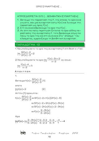 Τακης Τσακαλακος Κερκυρα 2018
18
ΟΡΙΟ ΣΥΝΑΡΤΗΣΗΣ ...
→
x 1
x 2
x 2
1. Nα υπολογισετε το οριο της συναρτησης f στη θεση x= 1 αν:
5f(x)-2
lim = 2
2f(x)-3
f(x)-3x+2
2.Nα υπολογισετε το οριο lim αν ισχυει:
x-2
f(x)-4
lim = 7
x-2
Α π α ν τ η σ η
x 1
1.
5f(x)-2
Θετουμε h(x)= (1)
2f(x)-3
oποτε
limh(x)= 2 (2)
Απ'την (1) προκυπτει:
5f(x)-2
h(x)= 5f(x)-2= h(x)(2f(x)-3)
2f(x)-3
→
(2)
x 1
5f(x)-2= 2h(x)f(x)-3h(x)
5f(x)-2h(x)f(x)= 2-3h(x)
2-3h(x)
f(x)=
5-2h(x)
Αρα
2-3h(x) 2-3×
= lim =
5-2h(x)x 1
limf(x)
2 2-6 -4
= = =
5-2× 2 5-4 1
-4
ΠΑΡΑΔΕΙΓΜΑ 13
ΑΠΡΟΣΔΙΟΡΙΣΤΙΑ 0/0 (... ΒΟΗΘΗΤΙΚΗ ΣΥΝΑΡΤΗΣΗ)
1. Θετουμε την παρασταση της f, της οποιας το οριο ειναι
γνωστο, σαν μια συναρτηση εστω h(x) και λυνουμε την
παρασταση ως προς f(x) .
2. Στη συνεχεια βρισκουμε το οριο της f(x) .
3. Aν στη πιο πανω περιπτωση ζητειται το οριο αλλης πα -
ραστασης της συναρτησης f, τοτε βρισκουμε οπως πιο
πανω το οριο της και στη συνε χεια στο ” σπασιμο ” του
κλασματος, εμφανιζουμε τη βοηθητικη συναρτηση .
 