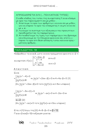 Τακης Τσακαλακος Κερκυρα 2018
26
ΟΡΙΟ ΣΥΝΑΡΤΗΣΗΣ ...
2
2
2
2
Να βρεθoυν τα α και β, ωστε να εχει πραγματικο οριο στο x= 2 η
x +2αx-β
ανx 2
x -4
συναρτηση: f(x)=
x -αx
ανx> 2
x -3x+2
Α π α ν τ η σ η
-
-
-
+
2
x 2 2
x 2
x 2
2
x 2x 2
2
x 2
x 2
Eιναι
lim (x -4)= 0
lim (x +2αx-β)= 0 4+4α-β= 0 (1)
limf(x)
( ν lim (x +2αx-β) 0 τοτε limf(x)= η δεν υπαρχει)
lim (x -3x+2)= 0
limf(x)
+
+
2
x 2
2
x 2x 2
lim x -αx)= 0 4-2α= 0
(2)
( ν lim (x -αx) 0 τοτε limf(x)= η δεν υπαρχει)
Ετσι, η (1) λογω της (2):4+8-β= 0
α= 2
β= 12
(
Για α=2 και β=12 η εξισωση γινεται:
ΠΑΡΑΔΕΙΓΜΑ 18
ΑΠΡΟΣΔΙΟΡΙΣΤΙΑ 0/0 (... ΠΟΛΛΑΠΛΟΣ ΤΥΠΟΣ)
Ο καθε κλαδος του τυπου της συναρτησης f ειναι κλασμα
με οριο του παρονομαστη ισο με μηδεν .
1. Απαιτουμε το οριο των αριθμητων να ειναι ισο με μηδεν,
για να υπαρχει το οριο του κλασματος η να μην ειν αι ισο
με ± þ .
2. Λυνουμε το συστημα των εξισωσεων που προκυπτουν
προσδιοριζοντας τις παραμετρους .
3. Αντικαθιστουμε τις τιμες των παραμετρων που βρηκαμε
και ελεγχουμε αν τα πλευρικα ορια ειναι ισα, οποτε υ-
παρχει το οριο στη θεση αλλαγης τυπου και ειναι πραγ -
ματικος αριθμος .
 