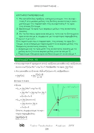 Τακης Τσακαλακος Κερκυρα 2018
28
ΟΡΙΟ ΣΥΝΑΡΤΗΣΗΣ ...
2 2
x 0
Η συναρτηση f ορισμενη στο ( ,0] και για καθε x ( ,0] ισχυει:
συνx+x f(x) 4x +ημ x+1. Να βρεθει το οριο: lim f(x)
Aν για καθε x> 0 ειναι: 4 x f(x) x+4, να βρεθουν:
x 4 x 4
f(x)-8
limf(x) lim
x-4
Α π α ν τ η σ η
2 2
x 0
2 2
x 0 x 0 x 0
x 0
x 0 x 0
Ειναι
lim (4x +ημ x+1)
= lim 4x + lim ημ x+ lim 1
= 0+0+1=
lim (συνx+x)
= lim συνx+ lim x
=
1
2
L =
1
L =
1+0=
Οποτε, συμφωνα με το κρι-
τηριο παρεμβολης:
x 0
1
lim f(x)= 1

ΠΑΡΑΔΕΙΓΜΑ 19
ΚΡΙΤΗΡΙΟ ΠΑΡΕΜΒΟΛΗΣ
1. Με καταλληλες πραξεις «απομονωνουμε» την συναρ -
τηση f στο μεσαιο μελος τ ης διπλης ανισοτητας η σχη-
ματιζουμε την παρασταση της συναρτησης f το οριο
της οποιας ζητουμε.
2. Βρισκουμε τα ορια των ακραιων μελων της ανισοτικης
σχεσης.
3. Αν τα πιο πανω ορια ειναι ισα με α, τοτε και το ζητουμενο
οριο ειναι ισο με α, συμφωνα με το κριτηριο παρεμβολης
Π α ρ α τ η ρ η σ η :
Στη περιπτωση που η παρασταση, της οποιας το οριο ζη-
τουμε, ειναι κλασμα με παρονομαστη ενα ακραιο μελος της
δοσμενης ανισοτικης σχεσης, τοτε:
 Διαιρουμε και τα τρια μελη της ανισοτικης σχεσης με το
μελος αυτο (το ενα ακραιο μελος γινεται ισο με 1).
 Παιρνουμε πλευρικα ορια και δειχνουμε οτι ειναι ισα με 1 .
 