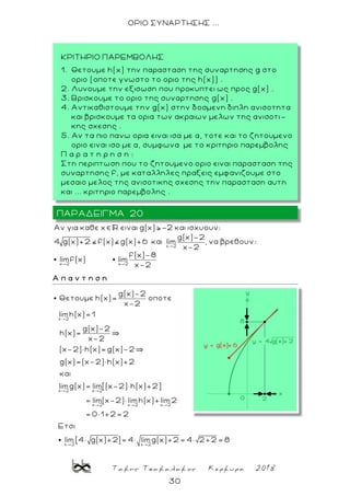 Τακης Τσακαλακος Κερκυρα 2018
30
ΟΡΙΟ ΣΥΝΑΡΤΗΣΗΣ ...
x 2
x 2 x 2
Aν για καθε x ειναι g(x) 2 και ισχυουν:
g(x)-2
4 g(x)+2 f(x) g(x)+6 και lim , να βρεθουν:
x-2
f(x)-8
limf(x) lim
x-2
Α π α ν τ η σ η
x 2
x 2 x 2
x 2
g(x)-2
Θετουμε h(x)= oποτε
x-2
limh(x)= 1
g(x)-2
h(x)=
x-2
(x-2)× h(x)= g(x)-2
g(x)=(x-2)× h(x)+2
και
limg(x)= lim[(x-2)× h(x)+2]
= lim(x-2)× l
x 2 x 2
x 2 x 2
imh(x)+ lim2
= 0× 1+2= 2
Eτσι
lim[4× g(x)+2]= 4× limg(x)+2 = 4× 2+2 = 8
ΠΑΡΑΔΕΙΓΜΑ 20
ΚΡΙΤΗΡΙΟ ΠΑΡΕΜΒΟΛΗΣ
1. Θετουμε h(x) την παρασταση της συναρτησης g στο
οριο (οποτε γνωστο το οριο της h(x)) .
2. Λυνουμε την εξισωση που προκυπτει ως προς g(x) .
3. Βρισκουμε το οριο της συναρτησης g(x) .
4. Αντικαθιστουμε την g(x) στην δοσμενη διπλη ανισοτητα
και βρισκουμε τα ορια των ακραιων μελων της ανισοτι-
κης σχεσης .
5. Αν τα πιο πανω ορια ειναι ισα με α, τοτε και το ζητουμενο
οριο ειναι ισο με α, συμφωνα με το κριτηριο παρεμβολης
Π α ρ α τ η ρ η σ η :
Στη περιπτωση που το ζητουμενο οριο ειναι παρασταση της
συναρτησης f, με καταλληλες πραξεις εμφανιζουμε στο
μεσαιο μελος της ανισοτικης σχεσης την παρασταση αυτη
και ... κριτηριο παρεμβολης .
 