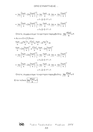 Τακης Τσακαλακος Κερκυρα 2018
33
ΟΡΙΟ ΣΥΝΑΡΤΗΣΗΣ ...
+ + + +
+
2 2
x 0 x 0 x 0 x 0
2
x 0
ημx ημx ημx ημx
lim -2x = lim -2 lim x lim
x x x x
= 1-2× 0× 1 = 1
ημx η
lim +2x
x + + +
2 2
x 0 x 0 x 0
2
μx ημx ημx
= lim +2 lim x lim
x x x
= 1+2× 0× 1 1
Οποτε, συμφωνα με το κριτηριο παρεμβολης: l
=
- -
2 2
2 2
2
x 0 x 0 x 0
Aν x< 0 η (1) δινει:
ημx ημ x f(x) ημx ημ x
+2 -2
x x x x x
ημx ημx f(x) ημx ημx
+2x -2x
x x x x x
ημx ημx ημx
lim +2x = lim +2 lim
x x x
+
x 0
f(x)
im = 1
x
- -
- - - -
2
x 0
2
2
x 0 x 0 x 0 x 0
ημx
x lim
x
= 1+2× 0× 1 1
ημx ημx ημx ημx
lim -2x = lim -2 lim x lim
x x x x
=
2
2
x 0
= 1-2× 0× 1 1
Οποτε, συμφωναμε το κριτηριο παρεμβολης:
Eτσι τελικα
-
x 0
f(x)
lim = 1
x
f(x)
lim = 1
x
=
 