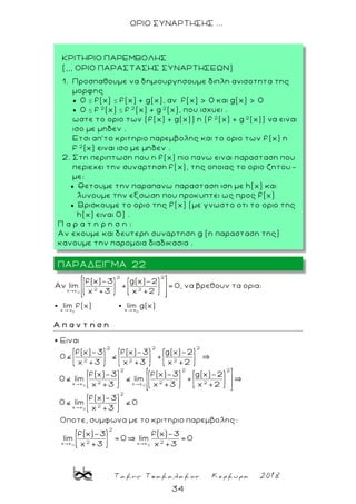 Τακης Τσακαλακος Κερκυρα 2018
34
ΟΡΙΟ ΣΥΝΑΡΤΗΣΗΣ ...
Ο
0 0
2 2
2 2x x
x x x x
f(x)-3 g(x)-2
Αν lim + = 0, να βρεθουν τα ορια:
x +3 x +2
lim f(x) lim g(x)
Α π α ν τ η σ η
0 0
0
2 2 2
2 2 2
2 2 2
2 2 2x x x x
2x x
Ειναι
f(x)-3 f(x)-3 g(x)-2
0 +
x +3 x +3 x +2
f(x)-3 f(x)-3 g(x)-2
0 lim lim +
x +3 x +3 x +2
f(x)-3
0 lim
x +3
2
0
Οποτε, συμφωνα με το κριτηριο παρεμβολης:
0 0
2
2 2x x x x
f(x)-3 f(x)-3
lim =0 lim =0
x +3 x +3
ΠΑΡΑΔΕΙΓΜΑ 22
ΚΡΙΤΗΡΙΟ ΠΑΡΕΜΒΟΛΗΣ
(,,, ΟΡΙΟ ΠΑΡΑΣΤΑΣΗΣ ΣΥΝΑΡΤΗΣΕΩΝ)
1. Προσπαθουμε να δημιουργησουμε διπλη ανισοτητα της
μορφης
 0 ≤ f(x) ≤ f(x) + g(x), αν f(x) > 0 και g(x) > 0
 0 ≤ f 2
(x) ≤ f 2
(x) + g 2
(x), που ισχυει .
ωστε το οριο των (f(x) + g(x)) η (f 2
(x) + g 2
(x)) να ειναι
ισο με μηδεν .
Ετσι απ’το κριτηριο παρεμβολης και το οριο των f (x) η
f 2
(x) ειναι ισο με μηδεν .
2. Στη περιπτωση που η f(x) πιο πανω ειναι παρασταση που
περιεχει την συναρτηση f(x), της οποιας το οριο ζητου-
με:
 Θετουμε την παραπανω παρασταση ιση με h(x) και
λυνουμε την εξσωση που προκυπτει ως προς f(x)
 Βρισκουμε τo οριo της f(x) (με γνωστο οτι το οριο της
h(x) ειναι 0) .
Π α ρ α τ η ρ η σ η :
Αν εχουμε και δευτερη συναρτηση g (η παρασταση της)
κανουμε την παρομοια διαδικασια .
 