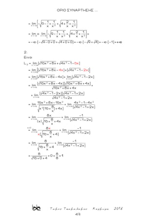 Τακης Τσακαλακος Κερκυρα 2018
47
ΟΡΙΟ ΣΥΝΑΡΤΗΣΗΣ ...
2 2x -
2 2x - x -
2 2
2 x +
1 1 2 1
= lim - 9- + + 4+ +
x x x x
1 1 2 1
= lim x lim - 9- + + 4+ + =
x x x x
=- (- 9-0+0 + 4+0+0)=- (- 9 + 4)=- (-1)=
2.
Eιναι
L lim ( 16x +8x + 4x -1
+
2 2
x +
2 2
x + x +
2 2
x + 2
2 2
x +
- )
= lim ( 16x +8x- )+( 4x -1- )
= lim ( 16x +8x-4x)+ lim ( 4x -1-2x)
( 16x +8x-4x)( 16x +8x +4x)
= lim
16x +8x +4x
( 4x -1-2x)( 4x -1
6x
4x 2
+
x
lim
2
2 2 2 2
x + x + 2
2
x + x + 2
x>0
x + x + 2
+2x)
4x -1 +2x
16x +8x-16x 4x -1-4x
= lim + lim
8 ( 4x -1 +2x)
x (16 + ) +4x)
x
8x -1
= lim + lim
8 ( 4x -1 +2x)
| x| 16 + +4x
x
8 -1
= lim + lim
8 ( 4x
( 16
x
+ +4)
x
x
x + x + 2
-1 +2x)
8 -1
= lim + lim
8 ( 4x -1 +2x)
16 + +4
x
8 8
= +0= =
816 +0 +4
1
 