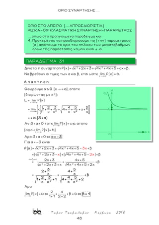Τακης Τσακαλακος Κερκυρα 2018
48
ΟΡΙΟ ΣΥΝΑΡΤΗΣΗΣ ...
2 2
x +
ινεται η συναρτηση f(x)= x +2x+3 + 4x +4x+5 +αx+β.
Να βρεθουν οι τιμες των α και β, ετσι ωστε lim f(x)=6.
Δ
Α π α ν τ η σ η
2
x +
2 2x +
x +
x +
Θεωρουμε (x + ), οποτε
(διαιρωντας με x ):
L lim f(x)
β2 3 4 5
= lim x 1+ + + 4+ + +α+
x x x x x
=
Αν 3+α 0 τοτε lim f(x)=± , ατοπο
(αφου lim
x> 0
+ (3+α)
2 2
2 2
συζυγη
2 2
f(x)= 6)
Αρα 3+α= 0
Για α=-3 ειναι
= x +2x+3 + 4x +4x+5- +β
=( x +2x+3- )+( 4x +4x+5- )+β
2x+3 4x+5
= + +β
x +2x+3 +x 4x +4x+5 +2x
3x
x 2x
=
2
α=-3
f(x)
3 5
2+ 4+
x x+
2 3 4 5
1+ + +1 4+ +
x x x x
x
Aρα
2 4
lim f(x)= 6 + +β= 6
1+1 2+2
2
+β
+2
β= 4
ΠΑΡΑΔΕΙΓΜΑ 31
ΟΡΙΟ ΣΤΟ ΑΠΕΙΡΟ (... ΑΠΡΟΣΔΙΟΡΙΣΤΙΑ)
ΡΙΖΙΚΑ-ΟΧΙ ΚΛΑΣΜΑΤΙΚΗ ΣΥΝΑΡΤΗΣΗ-ΠΑΡΑΜΕΤΡΟΣ
... οπως στο προηγουμενο παραδειγμα και
4. Προκειμενου να προσδιορισουμε τις (την) παραμετρους
(ο) απαιτουμε το οριο του πηλικου των μεγιστοβαθμιων
ορων της παραστασης να μην ειναι ± þ.
 