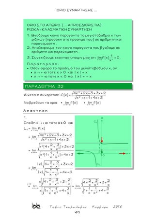 Τακης Τσακαλακος Κερκυρα 2018
49
ΟΡΙΟ ΣΥΝΑΡΤΗΣΗΣ ...
2
2
x + x -
4x +2x+3 +3x+2
ινεται η συναρτηση: f(x)=
x +x+1+4x+3
Να βρεθουν τα ορια: lim f(x) lim f(x)
Δ
Α π α ν τ η σ η
x +
2
x + 2
2
2
x +
2
2
2
x +
2
1.
Επειδη x + τοτε και
lim f(x)
4x +2x+3 +3x+2
= lim
x +x+1 +4x+3
2 3
x (4+ + ) +3x+2
x x
= lim
1 1
x (1+ + ) +4x+3
x x
2 3
| x| 4+ + +3x+2
x x
= lim
1 1
| x| 1+ +
x x
1
x> 0
L
2x>0 2
x + x +
22
+4x+3
2 3 2 2 3 2x 4+ + +3+ 4+ + +3+
x x x x x x
= lim = lim
1 1 31 1 3
1+ + +4+x 1+ + +4+
x x xx x x
ΠΑΡΑΔΕΙΓΜΑ 32
ΟΡΙΟ ΣΤΟ ΑΠΕΙΡΟ (... ΑΠΡΟΣΔΙΟΡΙΣΤΙΑ)
ΡΙΖΙΚΑ-ΚΛΑΣΜΑΤΙΚΗ ΣΥΝΑΡΤΗΣΗ
1. Βγαζουμε κοινο παραγοντα το μεγιστοβαθμιο x των
ριζικων (προσοχη στο προσημο του) σε αριθμητη και
παρονομαστη .
2. Απαλειφουμε τον κοινο παραγοντα που βγαλαμε σε
αριθμητη και παρονομαστη .
3. Συνεχιζουμε εχοντας υποψιν μας οτι .
Π α ρ α τ η ρ η σ η :
 Οσον αφορα το προσημο του μεγιστοβαθμιου x, αν
 x → + þ τοτε x > 0 και | x | = x
 x → - þ τοτε x < 0 και | x | = - x
 