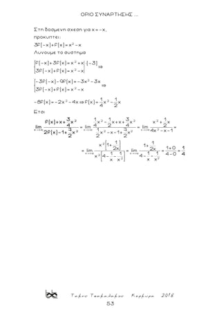 Τακης Τσακαλακος Κερκυρα 2018
53
ΟΡΙΟ ΣΥΝΑΡΤΗΣΗΣ ...
2
2
2
2
2
2
Στη δοσμενη σχεση για x=-x,
προκυπτει:
3f(-x)+f(x)= x -x
Λυνουμε το συστημα
f(-x)+3f(x)= x +x ×(-3)
3f(-x)+f(x)= x -x
-3f(-x)-9f(x)=-3x -3x
3f(-x)+f(x)= x -x
-8f(x)=-2x -4x f(x 2
2 2 2
2x + x +
2 2
2
x +
2
1 1
)= x - x
4 2
Ετσι
1 1 3 1
x - x+x+ x x + x
4 2 4 2= lim = lim =
1 7 4x -x-1x -x-1+ x
2 2
1
x 1+
2x
= lim
x 4-
2
x +
2
3
f(x)+x+ x
4lim
7
2f(x)-1+ x
2
x +
22
1
1+
1+02x= lim = =
1 11 1 4-04- --
x xx x
1
4
 