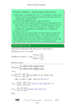 Τακης Τσακαλακος Κερκυρα 2018
54
ΟΡΙΟ ΣΥΝΑΡΤΗΣΗΣ ...
2
2
x +
2
Δινεται η συναρτηση f: , για την οποια ισχυει:
3f(x)+f(-x)= x +x, x .
3
f(x)+x+ x
4Να βρειτε το οριο: L= lim
7
2f(x)-1+ x
2
Α π α ν τ η σ η
2
Θετουμε:
τοτε
(x-2) -(2x+1)
= =(x+1)(2x+1)-(x-2)(2x+3)=
(x+1) -(2x+3)
= x
D
2
(x-2)f(x)-(2x+1)g(x)= h(x)
(x+1)f(x)-(2x+3)g(x)= p(x)
+ x+2x 2
+1- 2x - 3x
f(x)
g(x)
4x+7
D h(x)(-2x-3)-p(x)(
+4x+6 =
h(x) -(2x+1)
= =
p(x) -(2x+3)
(x-2) h(x)
=
-2x-1)
D p(x)(x-2)-=
(x+1) p
h(x)(x+
(
1
x)
Eτσι
)
ΠΑΡΑΔΕΙΓΜΑ 35
ΟΡΙΟ ΣΤΟ ΑΠΕΙΡΟ (...ΒΟΗΘΗΤΙΚΗ ΣΥΝΑΡΤΗΣΗ)
1. Θετουμε την παρασταση της f, της οποιας το ο ριο ειναι
γνωστο, σαν μια συναρτηση εστω h(x) και λυνουμε την
παρασταση ως προς f(x) .
2. Στη συνεχεια βρισκουμε το οριο της f(x) .
3. Aν στη πιο πανω περιπτωση ζητειται το οριο αλλης πα -
ραστασης της συναρτησης f, τοτε βρισκουμε οπως πιο
πανω το οριο της και στη συνεεια στο ” σπασιμο ” του
κλασματος, εμφανιζουμε τη βοηθητικη συναρτηση .
Π α ρ α τ η ρ η σ η :
Σε περιπτωση που εχουμε δυο συναρτησεις f, g (αρα και
δυο δοσμενα ορια παραστασεων των f, g), θετουμε τις
παραστασεις της f, g, των οποιων το οριο ειναι γνωστο,
σαν συναρτησεις εστω h(x), p(x) και λυνουμε το συστημα
των εξισωσεων που προκυπτουν, ως προ f(x), g(x) .
 
