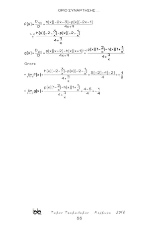 Τακης Τσακαλακος Κερκυρα 2018
55
ΟΡΙΟ ΣΥΝΑΡΤΗΣΗΣ ...
f(x)
( x)
( x)
g(x)
D h(x)(-2x-3)-p(x)(-2x-1)
=
D 4x+7
=
D p(x)(x-2)-h(x)(x+1)
= = =
D 4x+7
Oποτε
3
h(x)(-2- )-p(x)(-2-
x=
x +
f(x)=
3 1
h(x)(-2- )-p(x)(-2- )
x x
7
4+
x
2 1
p(x)(1- )-h(x)(1+ )
x xg(x)
7
4+
x
lim f(x)
1
)
5(-2)-4(-2)x = =
7 44+
x
2 1
p(x)(1- )-h(x)(1+ )
4-5x x= = =
7 44+
x
x +
1
-
2
1
lim g(x) -
4
 