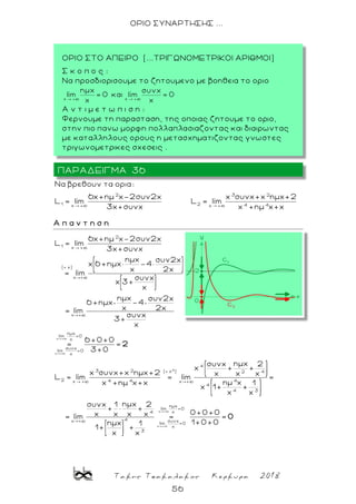 Τακης Τσακαλακος Κερκυρα 2018
56
ΟΡΙΟ ΣΥΝΑΡΤΗΣΗΣ ...
2 3 2
1 2 4 4x + x +
Nα βρεθουν τα ορια:
6x+ημ x-2συν2x x συνx+x ημx+2
L lim L lim
3x+συνx x +ημ x+x
Α π α ν τ η σ η
x +
x +
2
1 x +
( x)
x +
x +
ημx
lim =0
x
συνx
lim =0
x
6x+ημ x-2συν2x
L = lim
3x+συνx
ημx συν2x
x 6 +ημx× -4
x 2x
= lim
συνx
x 3+
x
ημx συν2x
6 +ημx -4
x 2x= lim
συνx
3+
x
6 +0+0
= =
3+0
2
4
x
x +
4
3 2 ( x ) 2 4
2 44 4x + x +
4
4 3
lim
4
4x + συνx
lim =0
x
3
ημxσυνx 2
x + +
x συνx+x ημx+2 x x x
L = lim = lim =
ημ xx +ημ x+x 1
x 1+ +
x x
ημxσυνx 1 2
+ × +
x x x x= lim =
ημx 1
1+ +
x x
+
ημx
=0
x 0+0+0
=
1+0+0
0
ΠΑΡΑΔΕΙΓΜΑ 36
ΟΡΙΟ ΣΤΟ ΑΠΕΙΡΟ (...ΤΡΙΓΩΝΟΜΕΤΡΙΚΟΙ ΑΡΙΘΜΟΙ)
Σ κ ο π ο ς :
Να προσδιορισουμε το ζητουμενο με βοηθεια το οριο
A ν τ ι μ ε τ ω π ι σ η :
Φερνουμε τη παρασταση, της οποιας ζητουμε το οριο,
στην πιο πανω μορφη πολλαπλασιαζοντας και διαιρωντας
με καταλληλους ορους η μετασχηματιζοντας γνωστες
τριγωνομετρικες σχεσεις .
 