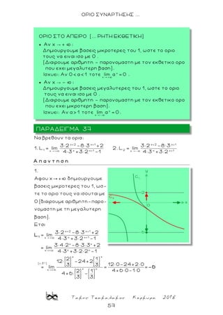 Τακης Τσακαλακος Κερκυρα 2018
57
ΟΡΙΟ ΣΥΝΑΡΤΗΣΗΣ ...
x+2 x+1 x+2 x+1
1 2x x+1 x x+1x + x -
Nα βρεθουν τα ορια:
3× 2 -8× 3 +2 3× 2 -8× 3
1. L lim 2. L lim
4× 3 +3× 2 -1 4× 3 +3× 2
Α π α ν τ η σ η
x+2
x +
1.
Αφου x + δημιουργουμε
βασεις μικροτερες του 1, ωσ-
τε το οριο τους να ισουται με
0 (διαιρουμε αριθμητη-παρο-
νομαστη με τη μεγαλυτερη
βαση).
Ετσι
3× 2 -8× 3
lim1
L
x
x+1
x x+1
x x
x xx +
x x
( 3 )
x xx +
+2
4× 3 +3× 2 -1
3× 4× 2 -8× 3× 3 +2
= lim
4× 3 +3× 2× 2 -1
2 1
12× -24+2
12× 0-24+2× 03 3
= lim = =
4+6 × 0-1× 02 1
4+6 × -
3 3
-6
ΠΑΡΑΔΕΙΓΜΑ 37
ΟΡΙΟ ΣΤΟ ΑΠΕΙΡΟ (... ΡΗΤΗ ΕΚΘΕΤΙΚΗ)
 Αν x → + þ :
Δημιουργουμε βασεις μικροτερες του 1, ωστε το οριο
τους να ειναι ισο με 0 .
(Διαιρουμε αριθμητη – παρονομαστη με τον εκθετικο ορο
που εχει μεγαλυτερη βαση).
.
 Αν x → - þ :
Δημιουργουμε βασεις μεγαλυτερες του 1, ωστε το οριο
τους να ειναι ισο με 0 .
(Διαιρουμε αριθμητη – παρονομαστη με τον εκθετικο ορο
που εχει μικροτερη βαση).
.
 