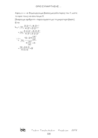 Τακης Τσακαλακος Κερκυρα 2018
58
ΟΡΙΟ ΣΥΝΑΡΤΗΣΗΣ ...
x+2 x+1
xx -
Αφου x - δημιουργουμε βασεις μεγαλυτερες του 1, ωστε
το οριο τους να ισουται με 0
(διαιρουμε αριθμητη-παρονομαστη με τη μικροτερη βαση).
Ετσι
3× 2 -8× 3
lim
4× 3
2
L
x
x+1
x x
x xx -
x
( 2 )
xx -
+3× 2
3× 4× 2 -8× 3× 3
= lim
4× 3 +3× 2× 2
3
12-24×
2
= lim
3
4× +6
2
12-24× 0
= =
4× 0+6
2
 