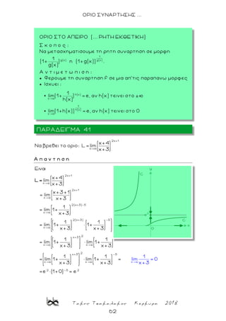 Τακης Τσακαλακος Κερκυρα 2018
62
ΟΡΙΟ ΣΥΝΑΡΤΗΣΗΣ ...
2x+1
x
x+4
Nα βρεθει το οριο: L= lim
x+3
Α π α ν τ η σ η
2x+1
x
2x+1
x
2(x+3)-5
x
2(x+3) -5
x
x
E
x+4
lim
x+3
x+3+1
= lim
x+3
1
= lim 1+
x+3
1 1
= lim 1+ 1+
x+3 x+3
1
= lim 1+
x+3
L=
2
x+3 -5
x
2
x+3 -5
x x
2 -5 2
x
1
lim = 0
1
lim 1+
x+3
1 1
= lim 1+ lim 1+ =
x+3 x+3
=e
x
(1+0) e
3
=
+
ΠΑΡΑΔΕΙΓΜΑ 41
ΟΡΙΟ ΣΤΟ ΑΠΕΙΡΟ (... ΡΗΤΗ ΕΚΘΕΤΙΚΗ)
Σ κ ο π ο ς :
Nα μετασχηματισουμε τη ρητη συναρτηση σε μορφη
η .
A ν τ ι μ ε τ ω π ι σ η :
 Φερουμε τη συναρτηση f σε μια απ’τις παραπανω μορφες
 Ισχυει :
.
 