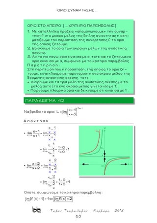 Τακης Τσακαλακος Κερκυρα 2018
63
ΟΡΙΟ ΣΥΝΑΡΤΗΣΗΣ ...
2x+1
x
x+4
Nα βρεθει το οριο: L= lim
x+3
Α π α ν τ η σ η
x
x
x
x
x 1
-
= lim
x 1
+
1
1-
1-0x= lim =
1 1+01+
x
x 2
-
= lim
x 2
+
2
1-
1-0x= lim =
2 1+01+
x
Οποτε, συμφωνα με
x x
x x
x x
x x
το
x
x
x-1
lim
x+1
1
x-2
lim
x+2
1
=
=
x
κριτηριο παρεμβολης:
lim (f(x)-1)= 1
x
lim f(x)= 2
ΠΑΡΑΔΕΙΓΜΑ 42
ΟΡΙΟ ΣΤΟ ΑΠΕΙΡΟ (... ΚΡΙΤΗΡΙΟ ΠΑΡΕΜΒΟΛΗΣ)
1. Με καταλληλες πραξεις «απομονωνουμε» την συναρ -
τηση f στο μεσαιο μελος της διπλης ανισοτητας η σχη-
ματιζουμε την παρασταση της συναρτησης f το οριο
της οποιας ζητουμε.
2. Βρισκουμε τα ορια των ακραιων μελων της ανισοτικης
σχεσης.
3. Αν τα πιο πανω ορια ειναι ισα με α, τοτε και το ζητουμενο
οριο ειναι ισο με α, συμφωνα με το κριτηριο παρεμβολης
Π α ρ α τ η ρ η σ η :
Στη περιπτωση που η παρασταση, της οποιας το οριο ζη-
τουμε, ειναι κλασμα με παρονομαστη ενα ακραιο μελος της
δοσμενης ανισοτικης σχεσης, τοτε :
 Διαιρουμε και τα τρια μελη της ανισοτικης σχεσης με το
μελος αυτο (το ενα ακραιο μελος γινεται ισο με 1).
 Παιρνουμε πλευρικα ορια και δειχνουμε οτι ειναι ισα με 1 .
 
