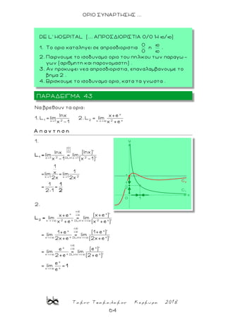 Τακης Τσακαλακος Κερκυρα 2018
64
ΟΡΙΟ ΣΥΝΑΡΤΗΣΗΣ ...
x
1 22 2 xx +x 1
Nα βρεθουν τα ορια:
lnx x+e
1. L lim 2. L lim
x -1 x +e
Α π α ν τ η σ η
0
0
2 2x 1 DLH x 1
2x 1 x 1
+
xx +
2 x 2 xx + xDLH
x
1.
(lnx)'lnx
lim = lim
x -1 (x -1)'
1
1x=lim = lim
2x 2x
1
= =
2 1
2.
(x+e )'x+e
lim = lim
x +e (x +e )'
= lim
1
2
L =
1
2
L =
+
xx +
x xxDLH
+
xx +
x xx xDLH
x
xx
(1+e )'1+e
= lim
2x+e (2x+e )'
(e )'e
= lim = lim
2+e (2+e )'
e
= lim =
e
1
ΠΑΡΑΔΕΙΓΜΑ 43
DE L' HOSPITAL (... ΑΠΡΟΣΔΙΟΡΙΣΤΙΑ 0/0 Ή þ/þ)
1. Το οριο καταληγει σε απροσδιοριστια η .
2. Παιρνουμε το ισοδυναμο οριο του πηλικου των παραγω -
γων (αριθμητη και παρονομαστη) .
3. Αν προκυψει νεα απροσδιοριστια, επαναλαμβανουμε το
βημα 2 .
4. Βρισκουμε το ισοδυναμο οριο, κατα τα γνωστα .
 
