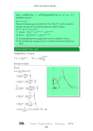 Τακης Τσακαλακος Κερκυρα 2018
68
ΟΡΙΟ ΣΥΝΑΡΤΗΣΗΣ ...
εφx
ημx
1 2
x 0 x 0
Nα βρεθουν τα ορια:
1
1. L lim x 2. L lim
Α π α ν τ η σ η
x
x +
x
xx
x
xx x
+
+
x
xx xDLH
x
xx x
Ειναι
lim (lnx-e )
lnx
= lim e -1
e
lnx
= lim e lim -1
e
(lnx)'
= lim e lim -1
(e )'
1
x= lim e lim
e
L=
x
xx x
-1
1
= lim e lim -1
xe
1
= + ( -1)= + (0-1)=
+ 1
-
ΠΑΡΑΔΕΙΓΜΑ 47
DE L' HOSPITAL (... ΑΠΡΟΣΔΙΟΡΙΣΤΙΑ )
ΜΟΡΦΗ f(x)g( x)
Σ κ ο π ο ς :
Nα μετατρεψουμε καταλληλα την ωστε να φτα-
σουμε σε μια απ’τις προηγουμενες περιπτωσεις .
A ν τ ι μ ε τ ω π ι σ η :
1. Ισχυει :
2. Ετσι :
3. Η απροσδιοριστια εμφανιζεται στον εκθετη του e .
4. Συνεχιζουμε συμφωνα με τις προηγουμενες περιπτω -
σεις.
 