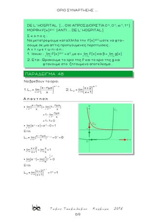 Τακης Τσακαλακος Κερκυρα 2018
69
ΟΡΙΟ ΣΥΝΑΡΤΗΣΗΣ ...
x
e -x
1 2 xx 0
Nα βρεθουν τα ορια:
x-ημx x+2
1. L lim 2. L lim
x x+1
-x
e
Α π α ν τ η σ η
+ +
+
+
x
x 0 x 0
x 0
x 0
x 0
e -x 1
x 0
x-ημx ημx
lim( )= lim(1- )
x x
ημx
= 1- lim
x
= 1-1= 0
lim(e -x)= e -0= 1
Ετσι
x-ημx
lim( ) = 0 =
x
1
L = 0
→
→
→
→
-x
x x
1
<1
e
-x x
x x
e
0
x
x+2 x
lim = lim = 1
x+1 x
1
lim(e )= lim( ) = 0
e
Ετσι
x+2
lim = 1 =
x+1
2
L = 1
ΠΑΡΑΔΕΙΓΜΑ 48
DE L' HOSPITAL (... OXI ΑΠΡΟΣΔΙΟΡΙΣΤΙΑ )
ΜΟΡΦΗ f(x)g( x)
(ΑΝΤΙ ... DE L' HOSPITAL)
Σ κ ο π ο ς :
Nα μετατρεψουμε καταλληλα την ωστε να φτα-
σουμε σε μια απ’τις προηγουμενες περιπτωσεις .
A ν τ ι μ ε τ ω π ι σ η :
1. Ισχυει :
2. Ετσι : Βρισκουμε το οριο της f και το οριο της g και
φτανουμε στο ζητουμενο αποτελεσμα .
 