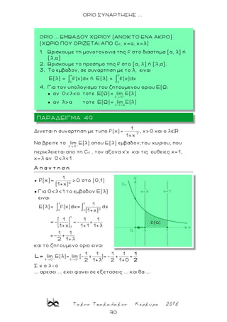 Τακης Τσακαλακος Κερκυρα 2018
70
ΟΡΙΟ ΣΥΝΑΡΤΗΣΗΣ ...
Δινεται η συναρτηση με τυπο f(x)= 2
1
1 x
, χ>0 και ο λ
Nα βρειτε το +
λ 0
lim Ε(λ) οπου Ε(λ) εμβαδον,του χωριου, που
περικλειεται απο τη Cf , τον αξονα χ’χ και τις ευθειες χ=1,
χ=λ αν 0<λ<1
Α π α ν τ η σ η
● 2
1
> 0
(1+x)
f(χ)= στο (0,1)
● Για 0<λ<1 το εμβαδον Ε(λ)
ειναι
1 1
2λ
1
λ
1
Ε(λ)= f(x)dx dx
(1+x)
1 1 1
=- +
1+χ 1+1 1+λ
1 1
2 1
=
=-
και το ζητουμενο οριο ειναι
+ +
λ 0 λ 0
1 1 1 1
lim Ε(λ)= lim ( )= =
2 1 2 1 0
1
2
L=
Σ χ ο λ ι ο
... αρεσει ... εχει φανει σε εξετασεις ... και θα ...
ΠΑΡΑΔΕΙΓΜΑ 49
ΟΡΙΟ ... ΕΜΒΑΔΟΥ ΧΩΡΙΟΥ (ΑΝΟΙΚΤΟ ΕΝΑ ΑΚΡΟ)
(ΧΩΡΙΟ ΠΟΥ ΟΡΙΖΕΤΑΙ ΑΠΟ Cf , x=a, x=λ)
1. Bρισκουμε τη μονοτονονια της f στο διαστημα [α, λ] ή
[λ,α]
2. Βρισκουμε το προσημο της f στo [α, λ] ή [λ,α].
3. Το εμβαδον, σε συναρτηση με το λ, ειναι
Ε(λ) = ή Ε(λ) =
4. Για τον υπολογισμο του ζητουμενου οριου Ε(Ω:
● αν 0<λ<α τοτε Ε(Ω)=
● αν λ>α τοτε Ε(Ω)=
 