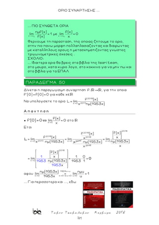 Τακης Τσακαλακος Κερκυρα 2018
71
ΟΡΙΟ ΣΥΝΑΡΤΗΣΗΣ ...
Δίνεται η παραγωγισιμη συναρτηση f: , για την οποια
f'(0)=f(0)=0 για καθε χ
Nα υπολογισετε το οριο
2018
2017x 0
f (x)
L lim
χ ημ(1953χ)
Α π α ν τ η σ η
●
x 0
f(x)
lim =0f'(0)=0 στο
Eτσι
2018
2018
2018
2017 2017x 0 x 0
f (x)
f (x) χlim lim
χ ημ(1953χ) χ
L
2018
ημ(1953χ)
χ
2018
x 0
2018
x 0
f(x)
χ
= lim
ημ(1953χ)
χ
f(x)
χ 1 0
lim
ημ(1953χ) 19
1
1953 53 1
χ1953
0
αφου
1953χ u
x 0 x 0 u 0 u 0
ημ(1953χ) ημu
lim lim 1
1953χ u
... Για περισσοτερα και ..., εδω
ΠΑΡΑΔΕΙΓΜΑ 50
... ΠΙΟ ΣΥΝΘΕΤΑ ΟΡΙΑ
Φερνουμε τη παρασταση, της οποιας ζητουμε το οριο,
στην πιο πανω μορφη πολλαπλασιαζοντας και διαιρωντας
με καταλληλους ορους η μετασχηματιζοντας γνωστες
τριγωνομετρικες σχεσεις .
ΣΧΟΛΙΟ:
... Ιδιαιτερα ορια θα βρεις στα βιβλια της lisari team,
στο μαυρο, κατα κυριο λογο, στο κοκκινο για να μην πω και
στο βιβλια για τα ΕΠΑΛ
 