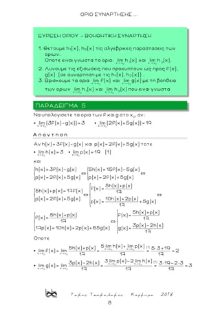 Τακης Τσακαλακος Κερκυρα 2018
8
ΟΡΙΟ ΣΥΝΑΡΤΗΣΗΣ ...
0 0
0
x x x x
Nα υπολογισετε τα ορια των f και g στο x , αν:
lim (3f(x)-g(x))=3 lim (2f(x)+5g(x))=19
Α π α ν τ η σ η
0 0x x x x
Aν h(x)= 3f(x)-g(x) και p(x)= 2f(x)+5g(x) τοτε
lim h(x)= 3 lim p(x)= 19 (1)
και
h(x)= 3f(x)-g(x) 5h(x)= 15f(x)-5g(x)
p(x)= 2f(x)+5g(x) p(x)= 2f(x)+5g(x)
5h(x)+p(x)= 17
0 0x x x x
5h(x)+p(x)
f(x)=
f(x) 17
p(x)= 2f(x)+5g(x) 10h(x)+2p(x)
p(x)= +5g(x)
17
5h(x)+p(x)
5h(x)+p(x) f(x)=
f(x)= 17
17
3p(x)-2h(x)
17p(x)= 10h(x)+2p(x)+85g(x) g(x)=
17
Οποτε
5h
lim f(x)= lim 0 0
0 0
0 0
(1)
x x x x
(1)
x x x x
x x x x
5 lim h(x)+ lim p(x)(x)+p(x) 5 3+19
= = = 2
17 17 17
3 lim p(x)-2 lim h(x)3p(x)-2h(x) 3 19-2 3
lim g(x)= lim = = = 3
17 17 17
ΠΑΡΑΔΕΙΓΜΑ 5
ΕΥΡΕΣΗ ΟΡΙΟΥ - ΒΟΗΘΗΤΙΚΗ ΣΥΝΑΡΤΗΣΗ
1. Θετουμε h1 (x), h2 (x) τις αλγεβρικες παραστασεις των
οριων.
Οποτε ειναι γνωστα τα ορια: .
2. Λυνουμε τις εξισωσεις που προκυπτουν ως προς f(x),
g(x) (σε συναρτηση με τις h1 (x), h2 (x)) .
3. Βρισκουμε τα ορια με τη βοηθεια
των οριων που ειναι γνωστα .
 