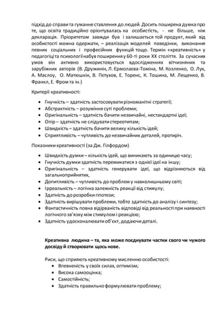 підхід до справита гуманнеставлення до людей. Досить поширена думка про
те, що освіта традиційно орієнтувалась на особистість, - не більше, ніж
декларація. Пріоритетом завжди був і залишається той продукт, який від
особистості можна одержати, – реалізація моделей поведінки, виконання
певних соціальних і професійних функцій тощо. Термін «креативність» у
педагогіціта психологіїнабув поширенняу 60-ті роки XX століття. За сучасних
умов він активно використовується вдослідженнях вітчизняних та
зарубіжних авторів (В. Дружинін, Л. Єрмолаєва-Томіна, М. Козленко, О. Лук,
А. Маслоу, О. Матюшкін, В. Пєтухов, Е. Торенс, К. Тошина, М. Лещенко, В.
Франкл, Е. Фром та ін.)
Критерії креативності:
 Гнучкість – здатність застосовуватирізноманітні стратегії;
 Абстрактність – розуміння суті проблеми;
 Оригінальність – здатність бачити незвичайні, нестандартні ідеї;
 Опір – здатність не слідуватистереотипам;
 Швидкість – здатність бачити велику кількість ідей;
 Сприятливість – чутливість до незвичайних деталей, протиріч.
Показникикреативності (за Дж. Гілфордом)
 Швидкість думки – кількість ідей, що виникають за одиницю часу;
 Гнучкість думкиздатність перемикатися з однієї ідеї на іншу;
 Оригінальність – здатність генерувати ідеї, що відрізняються від
загальноприйнятих,
 Допитливість – чутливість до проблем у навколишньому світі;
 Ірреальність – логічна залежність реакції від стимулу;
 Здатність до розробкигіпотези;
 Здатність вирішувати проблеми, тобто здатність до аналізу і синтезу;
 Фантастичність повна відірваність відповідівід реальностіпри наявності
логічного зв’язку між стимулом і реакцією;
 Здатність удосконалюватиоб’єкт, додаючидеталі.
Креативна людина – та, яка може поєднувати частки свого чи чужого
досвіду й створювати щось нове.
Риси, що сприяють креативному мисленню особистості:
 Впевненість у своїх силах, оптимізм;
 Висока самооцінка;
 Самостійність;
 Здатність правильно формулюватипроблему;
 