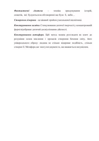 Фантастичні гіпотези – техніка придумування історій,
сюжетів, які будуються на обговоренні:що було б, якби…
Створення лімерики – це цікавий прийом узагальненої нісенітниці.
Конструювання загадки.Стимулювання дитячої творчостіу концентрованій
формівідображає дитячий досвід пізнання дійсності.
Конструювання метафори. Цей метод можна розглядати як ключ до
розуміння основ мислення і процесів створення бачення світу, його
універсального образу: людина не стільки відкриває подібність, стільки
створюєїї. Метафора дає змогупоєднувати те, що вважається несумісним.
 
