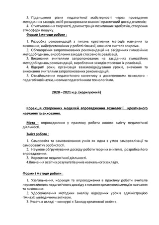 3. Підвищення рівня педагогічної майстерності через проведення
методичних заходів, які б розширювализнання і практичний досвід вчителів;
4. Стимулювання творчості, демонстрація позитивних здобутків, створення
атмосфери пошуку.
Форми і методи роботи :
1. Розробка рекомендацій з питань креативних методів навчання та
виховання, найефективніших у роботі гімназії, кожного вчителя зокрема.
2. Обговорення запропонованих рекомендацій на засіданнях гімназійних
методоб'єднань, вироблення заходів стосовно їх реалізації.
3. Виконання вчителями запропонованих на засіданнях гімназійних
методоб'єднань рекомендацій, вироблення заходів стосовно їх реалізації.
4. Відкриті роки, організація взаємовідвідування уроків, вивчення та
виконання вчителямизапропонованихрекомендацій.
5. Ознайомлення педагогічного колективу з досягненнями психолого -
педагогічноїнауки, новимипедагогічнимитехнологіями.
2020 –2021 н.р. (коригуючий)
Корекція створенних моделей впровадження технології креативного
навчання та виховання.
Мета : впровадження у практику роботи нового змісту педагогічної
діяльності.
Змістроботи :
1. Самоосвіта та самовиховання учнів як одна з умов самореалізації та
саморозвитку особистості.
2. Наукове обґрунтування досвіду роботи творчих вчителів, розробка його
впровадження.
3. Корективи педагогічноїдіяльності.
4.Вивчення освітніхрезультатів учнівнавчальногозакладу.
Форми і методи роботи :
1. Узагальнення, корекція та впровадження в практику роботи вчителів
перспективногопедагогічногодосвіду з питання креативнихметодів навчання
та виховання.
2. Удосконалення методики аналізу відвіданих уроків адміністрацією
гімназії, методичним активом.
3. Участь в огляді – конкурсі« Заклад креативної освіти».
 