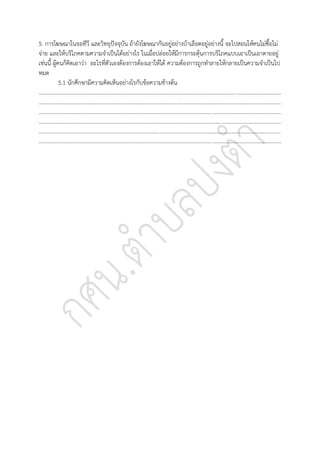 5. การโฆษณาในจอทีวี และวิทยุปัจจุบัน ถ้ายังโฆษณากันอยู่อย่างบ้าเลือดอยู่อย่างนี้ จะไปสอนให้คนไม่ซื้อไม่
จ่าย และให้บริโภคตามความจาเป็นได้อย่างไร ในเมื่อปล่อยให้มีการกระตุ้นการบริโภคแบบเอาเป็นเอาตายอยู่
เช่นนี้ ผู้คนก็คิดเอาว่า อะไรที่ตัวเองต้องการต้องเอาให้ได้ ความต้องการถูกทาลายให้กลายเป็นความจาเป็นไป
หมด
5.1 นักศึกษามีความคิดเห็นอย่างไรกับข้อความข้างต้น
..............................................................................................................................................................................
..............................................................................................................................................................................
..............................................................................................................................................................................
..............................................................................................................................................................................
..............................................................................................................................................................................
..............................................................................................................................................................................
 