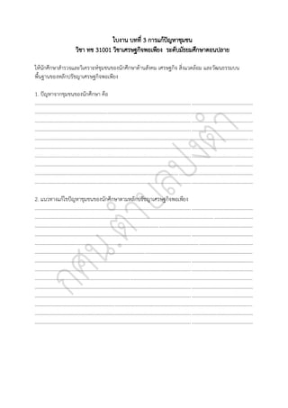 ใบงาน บทที่ 3 การแก้ปัญหาชุมชน
วิชา ทช 31001 วิชาเศรษฐกิจพอเพียง ระดับมัธยมศึกษาตอนปลาย
ให้นักศึกษาสารวจและวิเคราะห์ชุมชนของนักศึกษาด้านสังคม เศรษฐกิจ สิ่งแวดล้อม และวัฒนธรรมบน
พื้นฐานของหลักปรัชญาเศรษฐกิจพอเพียง
1. ปัญหาจากชุมชนของนักศึกษา คือ
..............................................................................................................................................................................
..............................................................................................................................................................................
..............................................................................................................................................................................
..............................................................................................................................................................................
..............................................................................................................................................................................
..............................................................................................................................................................................
..............................................................................................................................................................................
..............................................................................................................................................................................
..............................................................................................................................................................................
..............................................................................................................................................................................
2. แนวทางแก้ไขปัญหาชุมชนของนักศึกษาตามหลักปรัชญาเศรษฐกิจพอเพียง
..............................................................................................................................................................................
..............................................................................................................................................................................
..............................................................................................................................................................................
..............................................................................................................................................................................
..............................................................................................................................................................................
..............................................................................................................................................................................
..............................................................................................................................................................................
..............................................................................................................................................................................
..............................................................................................................................................................................
..............................................................................................................................................................................
..............................................................................................................................................................................
..............................................................................................................................................................................
..............................................................................................................................................................................
..............................................................................................................................................................................
 