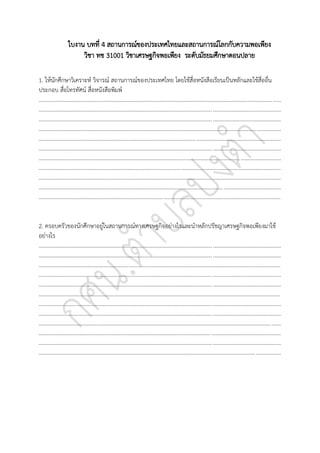 ใบงาน บทที่ 4 สถานการณ์ของประเทศไทยและสถานการณ์โลกกับความพอเพียง
วิชา ทช 31001 วิชาเศรษฐกิจพอเพียง ระดับมัธยมศึกษาตอนปลาย
1. ให้นักศึกษาวิเคราะห์ วิจารณ์ สถานการณ์ของประเทศไทย โดยใช้สื่อหนังสือเรียนเป็นหลักและใช้สื่ออื่น
ประกอบ สื่อโทรทัศน์ สื่อหนังสือพิมพ์
..............................................................................................................................................................................
..............................................................................................................................................................................
..............................................................................................................................................................................
..............................................................................................................................................................................
..............................................................................................................................................................................
..............................................................................................................................................................................
..............................................................................................................................................................................
..............................................................................................................................................................................
..............................................................................................................................................................................
..............................................................................................................................................................................
..............................................................................................................................................................................
2. ครอบครัวของนักศึกษาอยู่ในสถานการณ์ทางเศรษฐกิจอย่างไรและนาหลักปรัชญาเศรษฐกิจพอเพียงมาใช้
อย่างไร
..............................................................................................................................................................................
..............................................................................................................................................................................
..............................................................................................................................................................................
..............................................................................................................................................................................
..............................................................................................................................................................................
..............................................................................................................................................................................
..............................................................................................................................................................................
..............................................................................................................................................................................
..............................................................................................................................................................................
..............................................................................................................................................................................
..............................................................................................................................................................................
..............................................................................................................................................................................
 